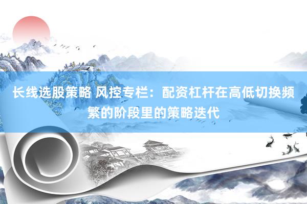 长线选股策略 风控专栏：配资杠杆在高低切换频繁的阶段里的策略迭代