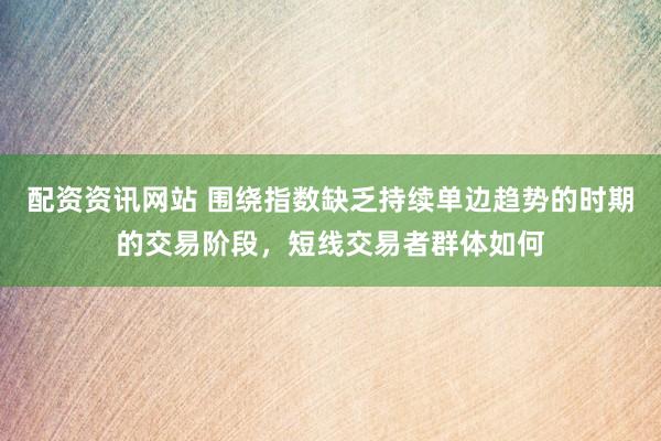 配资资讯网站 围绕指数缺乏持续单边趋势的时期的交易阶段，短线交易者群体如何