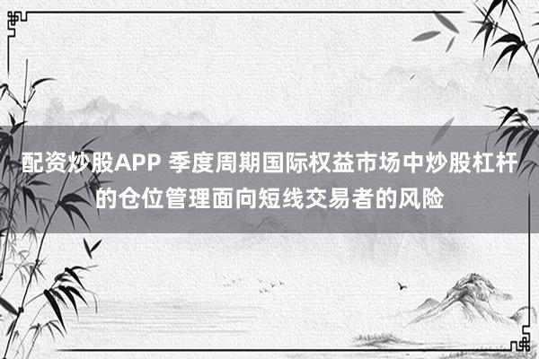 配资炒股APP 季度周期国际权益市场中炒股杠杆的仓位管理面向短线交易者的风险