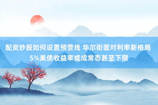 配资炒股如何设置预警线 华尔街面对利率新格局 5%美债收益率或成常态甚至下限