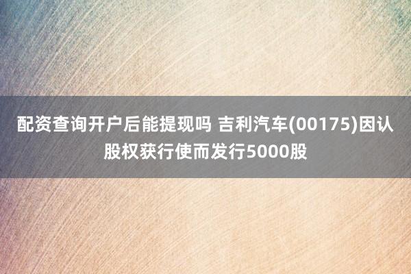 配资查询开户后能提现吗 吉利汽车(00175)因认股权获行使而发行5000股