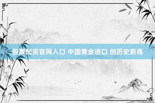 股票配资官网入口 中国黄金进口 创历史新高