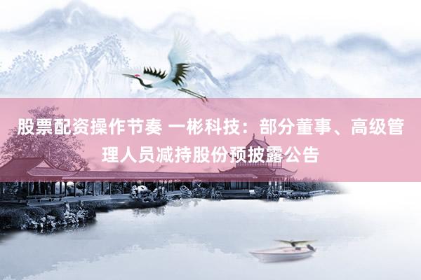 股票配资操作节奏 一彬科技：部分董事、高级管理人员减持股份预披露公告