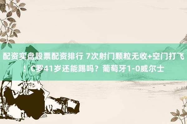 配资实盘股票配资排行 7次射门颗粒无收+空门打飞！C罗41岁还能踢吗？葡萄牙1-0威尔士
