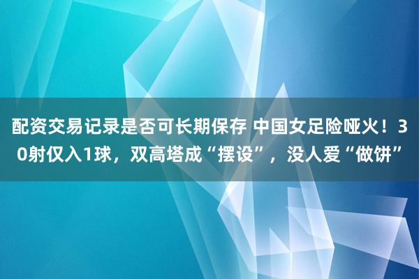 配资交易记录是否可长期保存 中国女足险哑火！30射仅入1球，双高塔成“摆设”，没人爱“做饼”