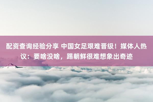 配资查询经验分享 中国女足艰难晋级！媒体人热议：要啥没啥，踢朝鲜很难想象出奇迹