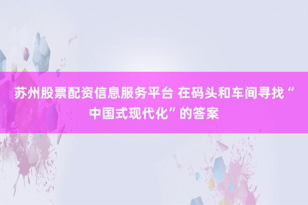 苏州股票配资信息服务平台 在码头和车间寻找“中国式现代化”的答案