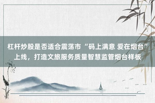 杠杆炒股是否适合震荡市 “码上满意 爱在烟台”上线，打造文旅服务质量智慧监管烟台样板