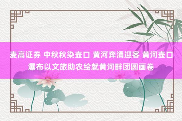 麦高证券 中秋秋染壶口 黄河奔涌迎客 黄河壶口瀑布以文旅助农绘就黄河畔团圆画卷
