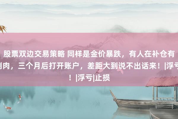 股票双边交易策略 同样是金价暴跌，有人在补仓有人在割肉，三个月后打开账户，差距大到说不出话来！|浮亏|止损