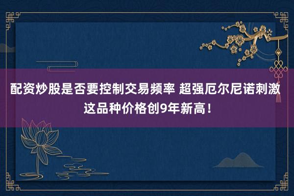 配资炒股是否要控制交易频率 超强厄尔尼诺刺激 这品种价格创9年新高！
