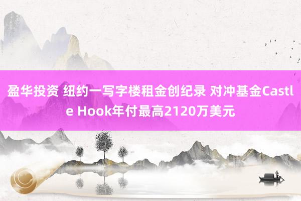 盈华投资 纽约一写字楼租金创纪录 对冲基金Castle Hook年付最高2120万美元