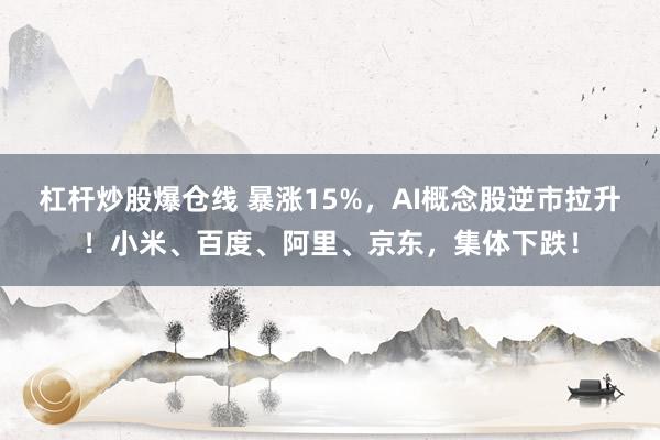 杠杆炒股爆仓线 暴涨15%，AI概念股逆市拉升！小米、百度、阿里、京东，集体下跌！