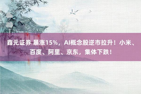 鑫元证券 暴涨15%，AI概念股逆市拉升！小米、百度、阿里、京东，集体下跌！