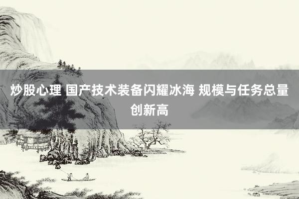 炒股心理 国产技术装备闪耀冰海 规模与任务总量创新高