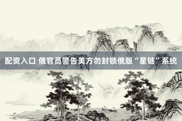 配资入口 俄官员警告美方勿封锁俄版“星链”系统