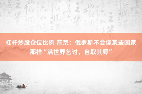 杠杆炒股仓位比例 普京：俄罗斯不会像某些国家那样“满世界乞讨，自取其辱”