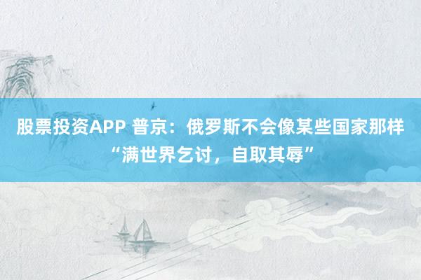 股票投资APP 普京：俄罗斯不会像某些国家那样“满世界乞讨，自取其辱”