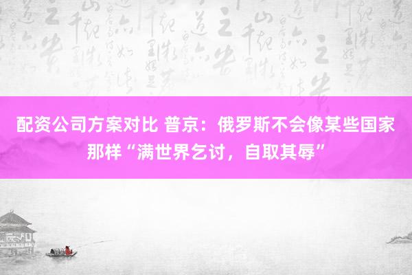 配资公司方案对比 普京：俄罗斯不会像某些国家那样“满世界乞讨，自取其辱”
