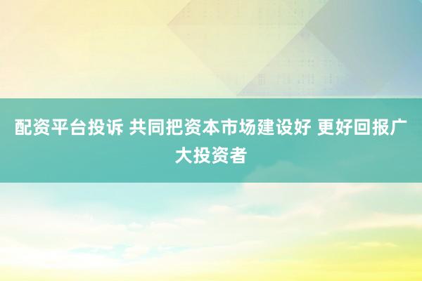 配资平台投诉 共同把资本市场建设好 更好回报广大投资者