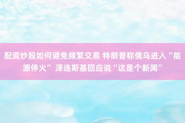 配资炒股如何避免频繁交易 特朗普称俄乌进入“能源停火” 泽连斯基回应说“这是个新闻”