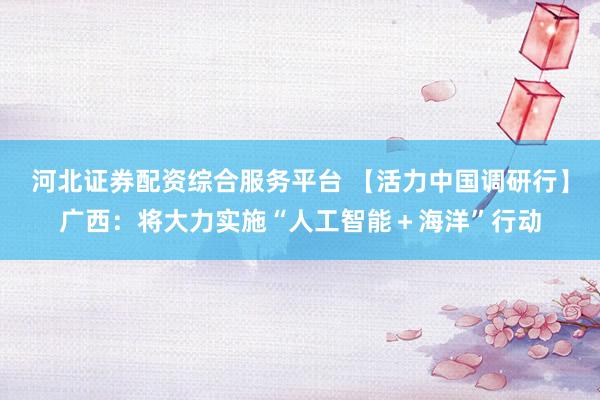 河北证券配资综合服务平台 【活力中国调研行】广西：将大力实施“人工智能＋海洋”行动