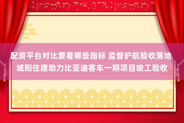 配资平台对比要看哪些指标 监督护航验收落地 城阳住建助力比亚迪客车一期项目竣工验收
