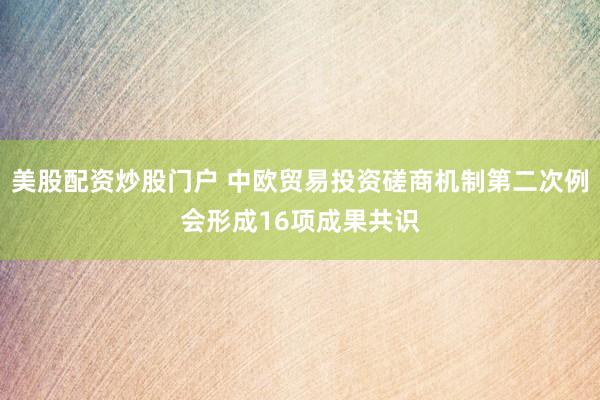 美股配资炒股门户 中欧贸易投资磋商机制第二次例会形成16项成果共识