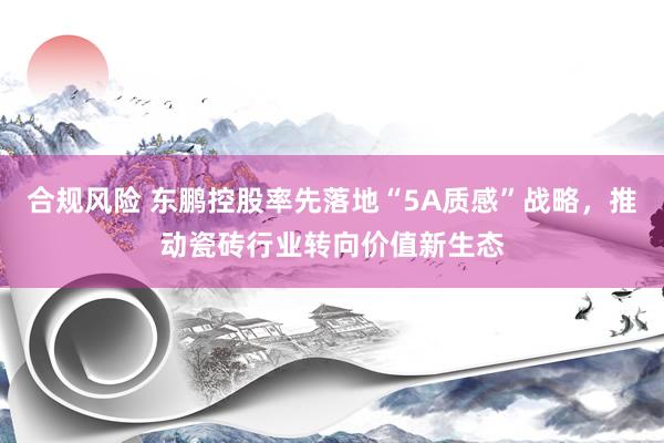 合规风险 东鹏控股率先落地“5A质感”战略，推动瓷砖行业转向价值新生态
