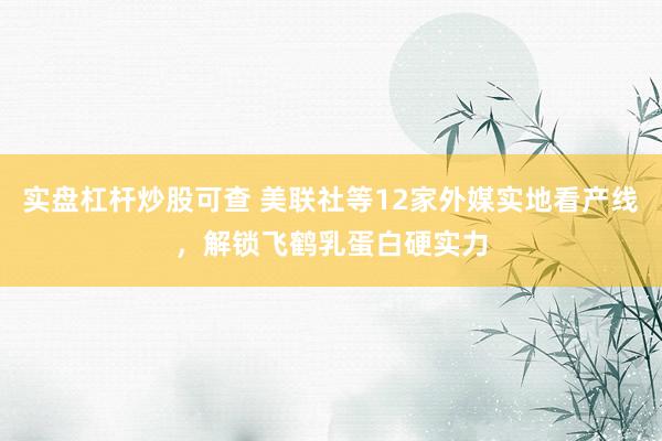 实盘杠杆炒股可查 美联社等12家外媒实地看产线，解锁飞鹤乳蛋白硬实力