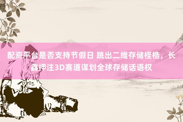 配资平台是否支持节假日 跳出二维存储桎梏，长鑫押注3D赛道谋划全球存储话语权