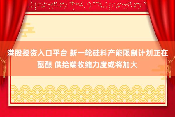 港股投资入口平台 新一轮硅料产能限制计划正在酝酿 供给端收缩力度或将加大