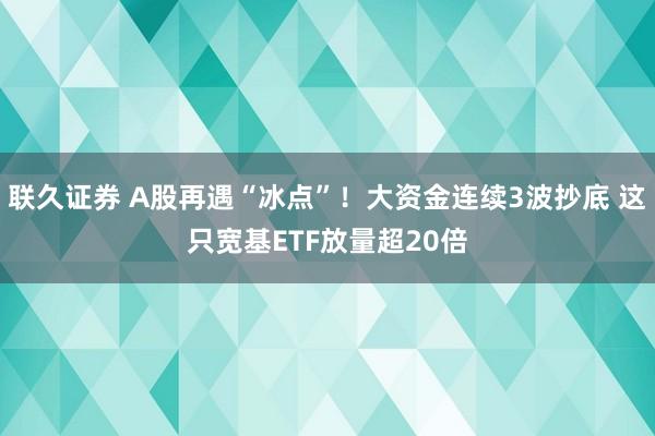 联久证券 A股再遇“冰点”！大资金连续3波抄底 这只宽基ETF放量超20倍