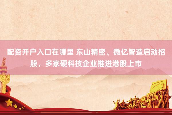 配资开户入口在哪里 东山精密、微亿智造启动招股，多家硬科技企业推进港股上市