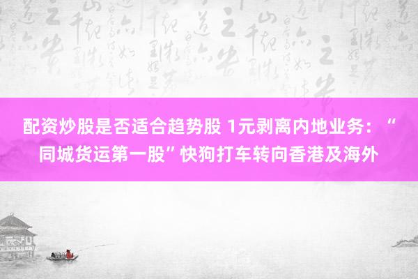 配资炒股是否适合趋势股 1元剥离内地业务:“同城货运第一股”快狗打车转向香港及海外