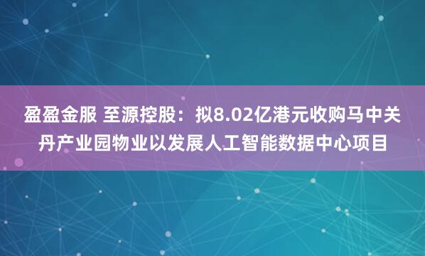 盈盈金服 至源控股：拟8.02亿港元收购马中关丹产业园物业以发展人工智能数据中心项目