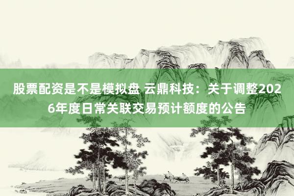 股票配资是不是模拟盘 云鼎科技：关于调整2026年度日常关联交易预计额度的公告