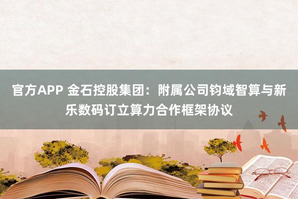 官方APP 金石控股集团：附属公司钧域智算与新乐数码订立算力合作框架协议